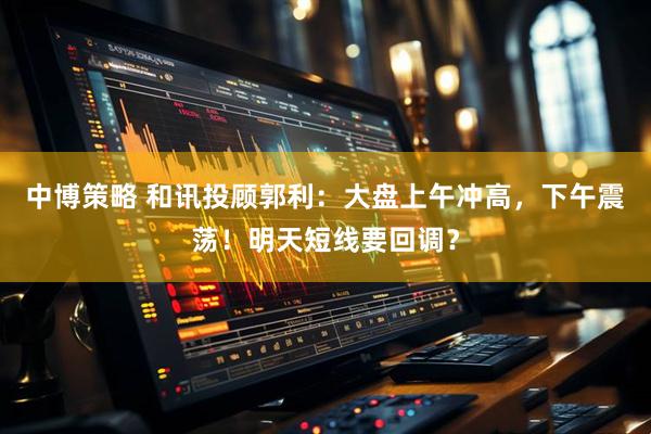 中博策略 和讯投顾郭利：大盘上午冲高，下午震荡！明天短线要回调？