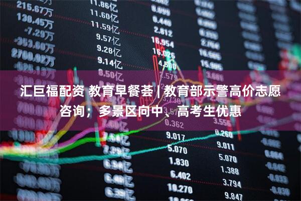 汇巨福配资 教育早餐荟 | 教育部示警高价志愿咨询；多景区向中、高考生优惠