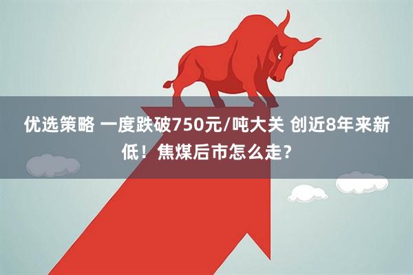 优选策略 一度跌破750元/吨大关 创近8年来新低！焦煤后市怎么走？