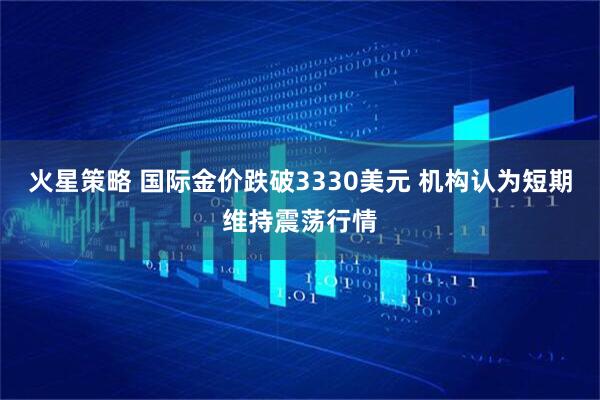 火星策略 国际金价跌破3330美元 机构认为短期维持震荡行情