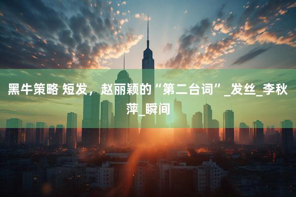 黑牛策略 短发，赵丽颖的“第二台词”_发丝_李秋萍_瞬间