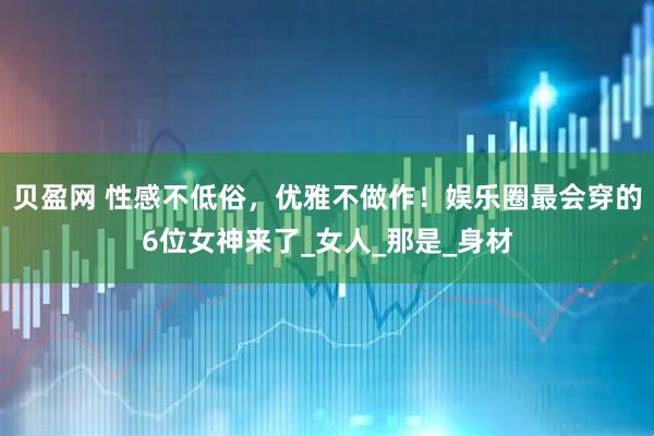 贝盈网 性感不低俗，优雅不做作！娱乐圈最会穿的6位女神来了_女人_那是_身材