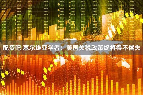 配资吧 塞尔维亚学者：美国关税政策终将得不偿失