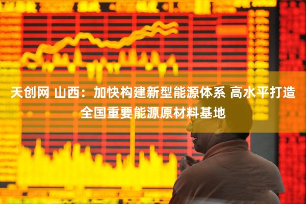 天创网 山西：加快构建新型能源体系 高水平打造全国重要能源原材料基地