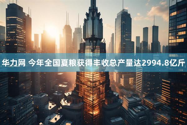 华力网 今年全国夏粮获得丰收总产量达2994.8亿斤