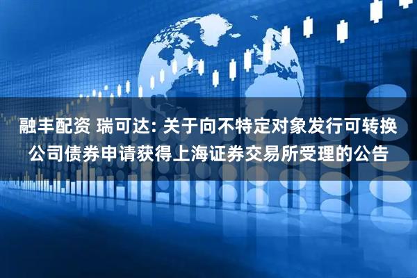 融丰配资 瑞可达: 关于向不特定对象发行可转换公司债券申请获得上海证券交易所受理的公告