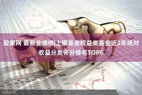 股巢网 最新业绩榜|上银基金权益类基金近2年绝对收益分类评分排名TOP6