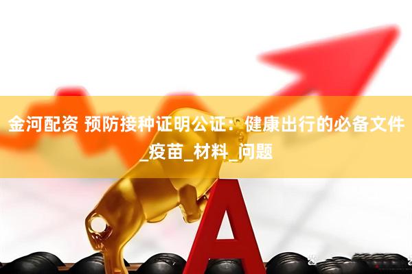 金河配资 预防接种证明公证：健康出行的必备文件_疫苗_材料_问题