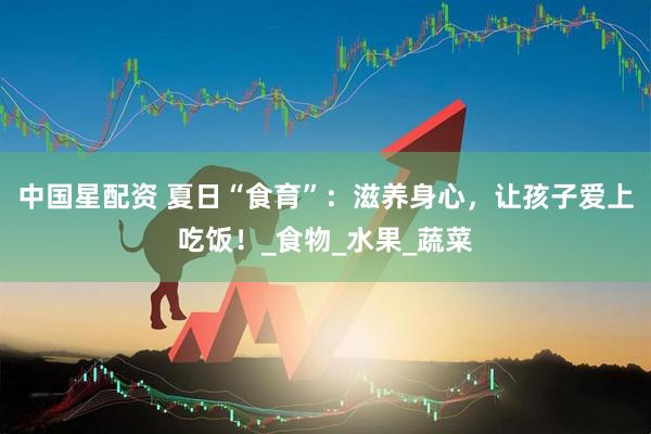中国星配资 夏日“食育”：滋养身心，让孩子爱上吃饭！_食物_水果_蔬菜