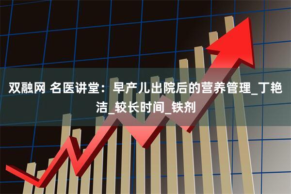 双融网 名医讲堂：早产儿出院后的营养管理_丁艳洁_较长时间_铁剂