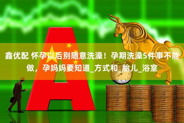 鑫优配 怀孕以后别随意洗澡！孕期洗澡5件事不能做，孕妈妈要知道_方式和_胎儿_浴室
