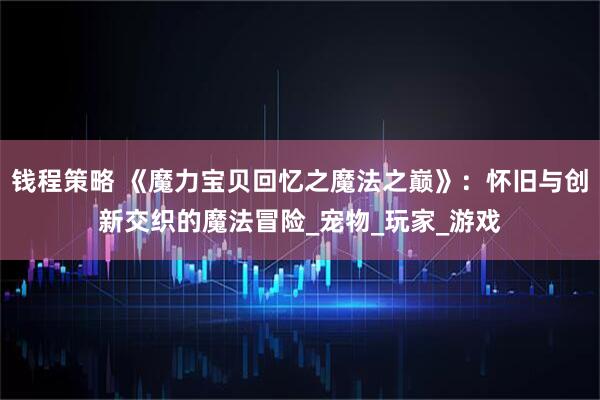 钱程策略 《魔力宝贝回忆之魔法之巅》：怀旧与创新交织的魔法冒险_宠物_玩家_游戏