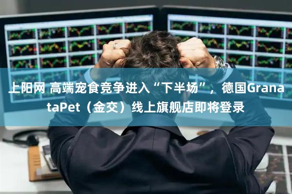 上阳网 高端宠食竞争进入“下半场”，德国GranataPet（金交）线上旗舰店即将登录