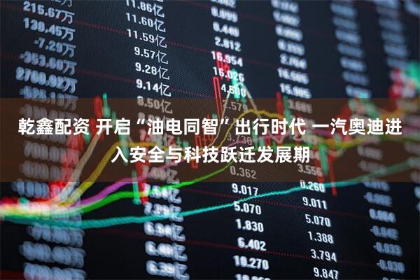 乾鑫配资 开启“油电同智”出行时代 一汽奥迪进入安全与科技跃迁发展期