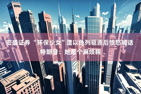 宏盛证券 “环保少女”遭以色列驱逐后愤怒喊话 特朗普：她是个麻烦精