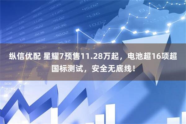 纵信优配 星耀7预售11.28万起，电池超16项超国标测试，安全无底线！